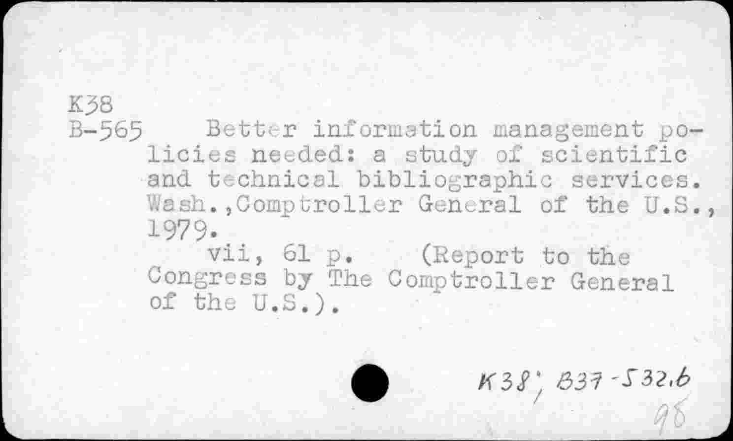 ﻿K .58
B-565 Better information management policies needed.: a study of scientific and technical bibliographic services. Wash.,Comptroller General of the U.S., 1979., vii, 61 p. (Report to the Congress by The Comptroller General of the U.S.).
&31 '^32,b